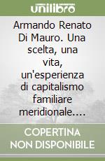 Armando Renato Di Mauro. Una scelta, una vita, un'esperienza di capitalismo familiare meridionale. Le imprese Di Mauro libro