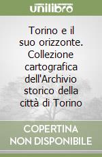 Torino e il suo orizzonte. Collezione cartografica dell'Archivio storico della città di Torino libro