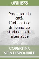 Progettare la città. L'urbanistica di Torino tra storia e scelte alternative libro