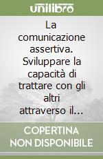 La comunicazione assertiva. Sviluppare la capacità di trattare con gli altri attraverso il comportamento assertivo