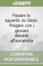 Fissare lo sguardo su Gesù. Pregare con i giovani davanti all'eucaristia libro