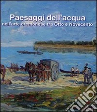 Paesaggi dell'acqua nell'arte cremonese tra Otto e Novecento. Catalogo della mostra libro