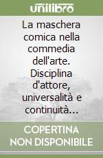 La maschera comica nella commedia dell'arte. Disciplina d'attore, universalità e continuità dell'improvvisa poetica della sopravvivenza libro