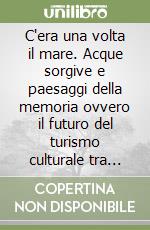 C'era una volta il mare. Acque sorgive e paesaggi della memoria ovvero il futuro del turismo culturale tra Veneto orientale e Friuli occidentale libro