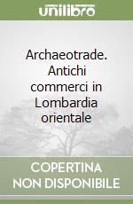 Archaeotrade. Antichi commerci in Lombardia orientale libro