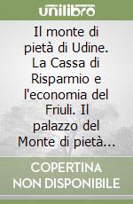 Il monte di pietà di Udine. La Cassa di Risparmio e l'economia del Friuli. Il palazzo del Monte di pietà di Udine libro