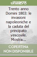 Trento anno Domini 1803: le invasioni napoleoniche e la caduta del principato vescovile. Mostra storico-documentaria (Trento, 11 ottobre-30 novembre 2003) libro