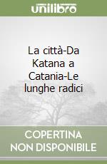 La città-Da Katana a Catania-Le lunghe radici libro