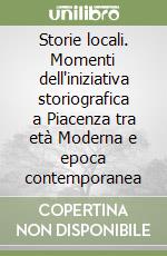 Storie locali. Momenti dell'iniziativa storiografica a Piacenza tra età Moderna e epoca contemporanea libro