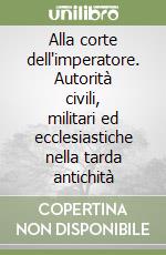 Alla corte dell'imperatore. Autorità civili, militari ed ecclesiastiche nella tarda antichità libro