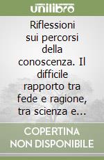 Riflessioni sui percorsi della conoscenza. Il difficile rapporto tra fede e ragione, tra scienza e sapienza libro