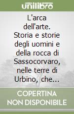 L'arca dell'arte. Storia e storie degli uomini e della rocca di Sassocorvaro, nelle terre di Urbino, che mezzo secolo fa salvarono per il mondo i capolavori...