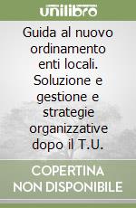 Guida al nuovo ordinamento enti locali. Soluzione e gestione e strategie organizzative dopo il T.U.