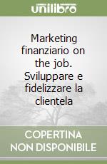 Marketing finanziario on the job. Sviluppare e fidelizzare la clientela libro