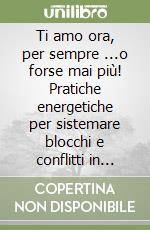 Ti amo ora, per sempre ...o forse mai più! Pratiche energetiche per sistemare blocchi e conflitti in amore libro
