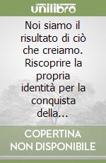 Noi siamo il risultato di ciò che creiamo. Riscoprire la propria identità per la conquista della consapevolezza