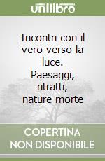 Incontri con il vero verso la luce. Paesaggi, ritratti, nature morte