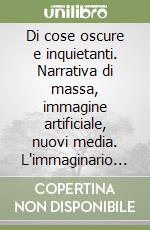 Di cose oscure e inquietanti. Narrativa di massa, immagine artificiale, nuovi media. L'immaginario del nostro secolo tra incubi e rassicurazioni libro