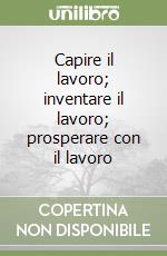 Capire il lavoro; inventare il lavoro; prosperare con il lavoro libro