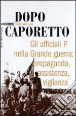 Dopo Caporetto. Gli ufficiali P nella grande guerra: propaganda, assistenza, vigilanza