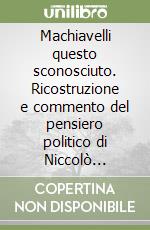 Machiavelli questo sconosciuto. Ricostruzione e commento del pensiero politico di Niccolò Machiavelli e compendio biografico