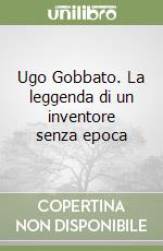 Ugo Gobbato. La leggenda di un inventore senza epoca libro