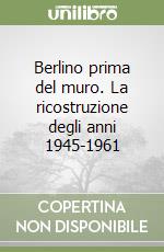 Berlino prima del muro. La ricostruzione degli anni 1945-1961 libro