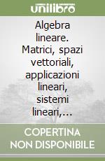 Algebra lineare. Matrici, spazi vettoriali, applicazioni lineari, sistemi lineari, autovalori ed autovettori, forme quadratiche libere e vincolate... libro