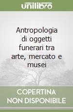 Antropologia di oggetti funerari tra arte, mercato e musei libro