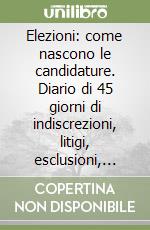 Elezioni: come nascono le candidature. Diario di 45 giorni di indiscrezioni, litigi, esclusioni, tradimenti per un posto in parlamento libro