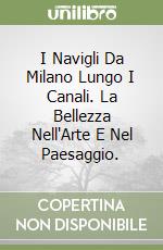 I Navigli Da Milano Lungo I Canali. La Bellezza Nell'Arte E Nel Paesaggio. libro
