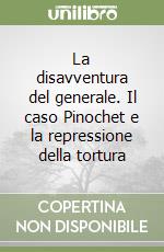 La disavventura del generale. Il caso Pinochet e la repressione della tortura libro