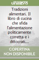 Tradizioni alimentari. Il libro di cucina che sfida l'alimentazione politicamente corretta e i dittocrati dell'alimentazione libro