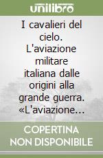 I cavalieri del cielo. L'aviazione militare italiana dalle origini alla grande guerra. «L'aviazione con le stellette» in Italia oggi