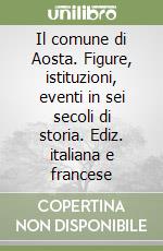 Il comune di Aosta. Figure, istituzioni, eventi in sei secoli di storia. Ediz. italiana e francese libro