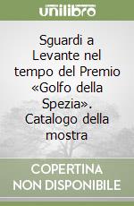 Sguardi a Levante nel tempo del Premio «Golfo della Spezia». Catalogo della mostra libro