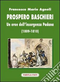 Prospero Baschieri. Un eroe dell'insorgenza padana (1809-1810) libro
