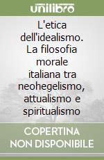 L'etica dell'idealismo. La filosofia morale italiana tra neohegelismo, attualismo e spiritualismo libro