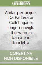 Andar per acque. Da Padova ai Colli Euganei lungo i navigli. Itinerario in barca e in bicicletta libro