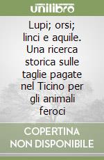 Lupi; orsi; linci e aquile. Una ricerca storica sulle taglie pagate nel Ticino per gli animali feroci libro