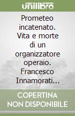 Prometeo incatenato. Vita e morte di un organizzatore operaio. Francesco Innamorati (1893-1944)