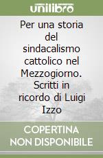 Per una storia del sindacalismo cattolico nel Mezzogiorno. Scritti in ricordo di Luigi Izzo libro