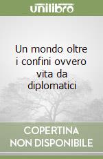 Un mondo oltre i confini ovvero vita da diplomatici libro