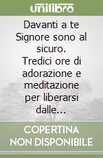 Davanti a te Signore sono al sicuro. Tredici ore di adorazione e meditazione per liberarsi dalle oppressioni spirituali libro