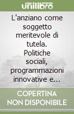 L'anziano come soggetto meritevole di tutela. Politiche sociali, programmazioni innovative e nuovi servizi per la condizione anziana nella società contemporanea libro