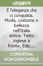 È l'eleganza che ci conquista. Moda, costume e bellezza nell'Italia antica. Testo inglese a fronte. Ediz. illustrata