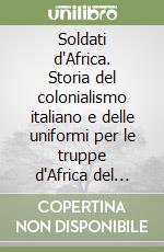 Soldati d'Africa. Storia del colonialismo italiano e delle uniformi per le truppe d'Africa del regio esercito libro