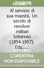 Al servizio di sua maestà. Un secolo di revolver militari britannici (1854-1957). Ediz. illustrata libro