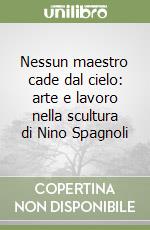 Nessun maestro cade dal cielo: arte e lavoro nella scultura di Nino Spagnoli libro