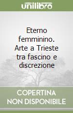 Eterno femminino. Arte a Trieste tra fascino e discrezione libro